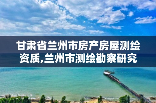 甘肃省兰州市房产房屋测绘资质,兰州市测绘勘察研究院