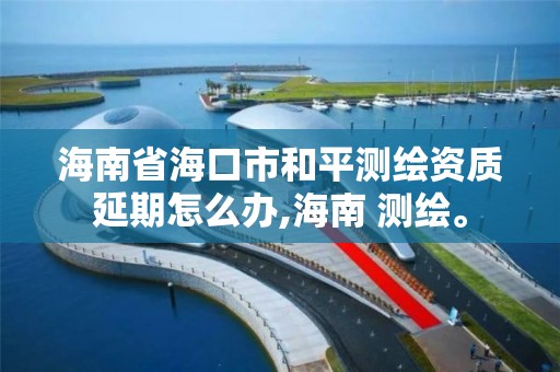 海南省海口市和平测绘资质延期怎么办,海南 测绘。