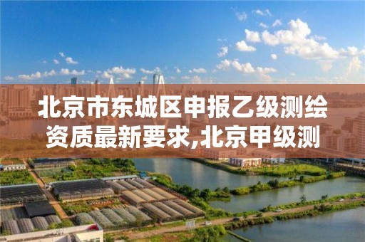 北京市东城区申报乙级测绘资质最新要求,北京甲级测绘资质单位名录。