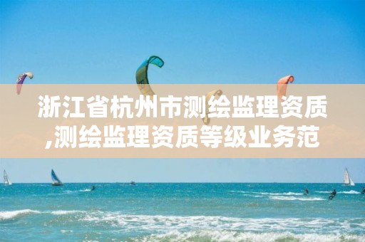 浙江省杭州市测绘监理资质,测绘监理资质等级业务范围及承揽范围