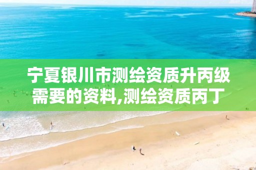 宁夏银川市测绘资质升丙级需要的资料,测绘资质丙丁级取消时间。