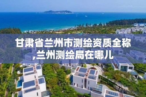 甘肃省兰州市测绘资质全称,兰州测绘局在哪儿