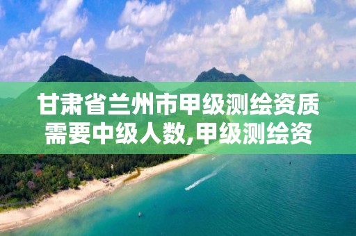 甘肃省兰州市甲级测绘资质需要中级人数,甲级测绘资质要求。