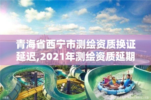 青海省西宁市测绘资质换证延迟,2021年测绘资质延期