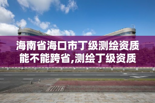 海南省海口市丁级测绘资质能不能跨省,测绘丁级资质承接范围。