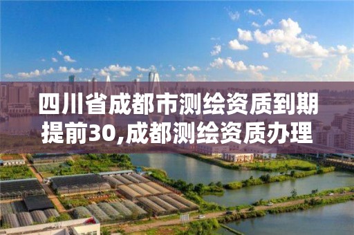 四川省成都市测绘资质到期提前30,成都测绘资质办理