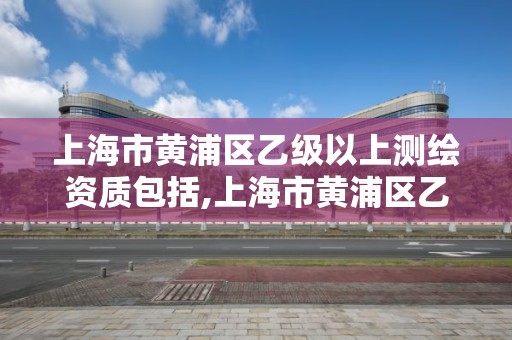 上海市黄浦区乙级以上测绘资质包括,上海市黄浦区乙级以上测绘资质包括哪些企业