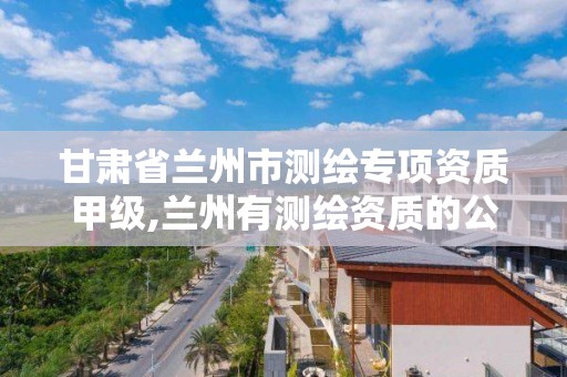 甘肃省兰州市测绘专项资质甲级,兰州有测绘资质的公司有