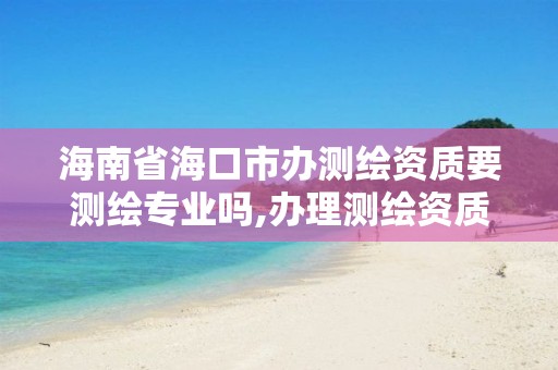 海南省海口市办测绘资质要测绘专业吗,办理测绘资质的周期是多久