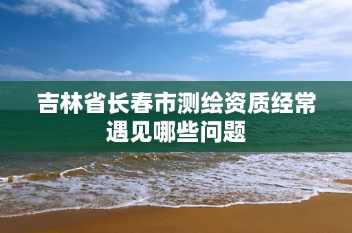 吉林省长春市测绘资质经常遇见哪些问题