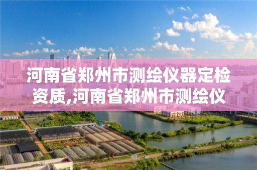 河南省郑州市测绘仪器定检资质,河南省郑州市测绘仪器定检资质公司名单