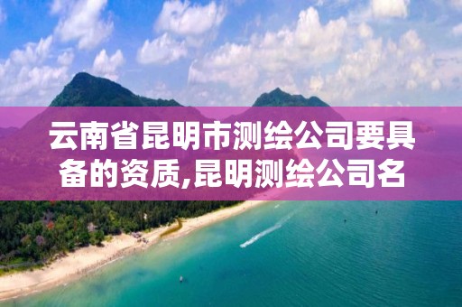 云南省昆明市测绘公司要具备的资质,昆明测绘公司名单