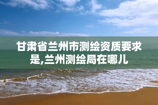 甘肃省兰州市测绘资质要求是,兰州测绘局在哪儿