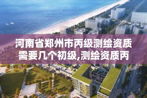 河南省郑州市丙级测绘资质需要几个初级,测绘资质丙级什么意思。