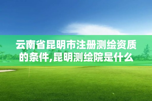 云南省昆明市注册测绘资质的条件,昆明测绘院是什么单位