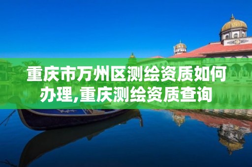 重庆市万州区测绘资质如何办理,重庆测绘资质查询