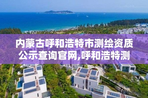 内蒙古呼和浩特市测绘资质公示查询官网,呼和浩特测绘局属于什么单位管理。