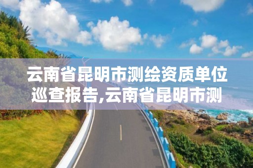 云南省昆明市测绘资质单位巡查报告,云南省昆明市测绘资质单位巡查报告公示。