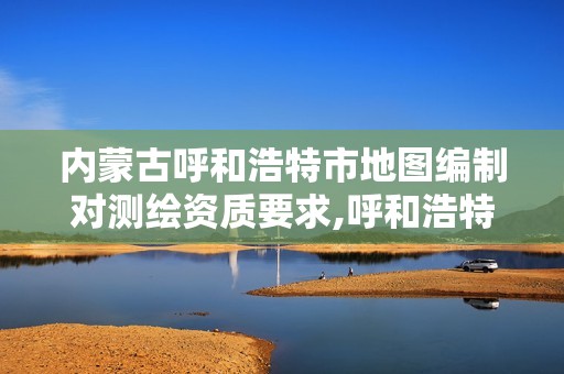 内蒙古呼和浩特市地图编制对测绘资质要求,呼和浩特测绘局属于什么单位管理。