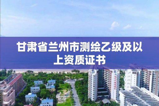 甘肃省兰州市测绘乙级及以上资质证书