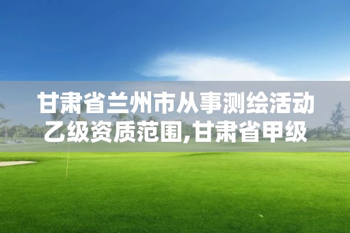 甘肃省兰州市从事测绘活动乙级资质范围,甘肃省甲级测绘资质单位。