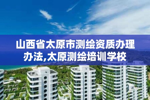 山西省太原市测绘资质办理办法,太原测绘培训学校