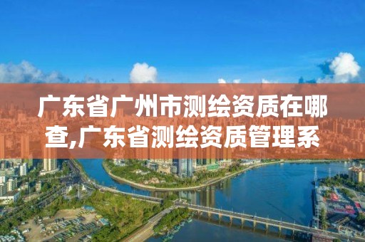 广东省广州市测绘资质在哪查,广东省测绘资质管理系统