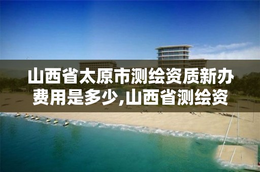 山西省太原市测绘资质新办费用是多少,山西省测绘资质延期公告。