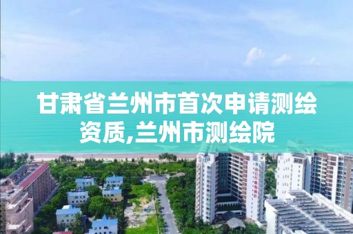 甘肃省兰州市首次申请测绘资质,兰州市测绘院