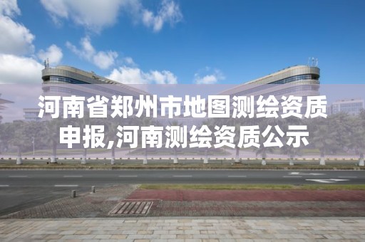 河南省郑州市地图测绘资质申报,河南测绘资质公示