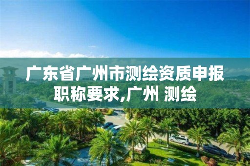 广东省广州市测绘资质申报职称要求,广州 测绘