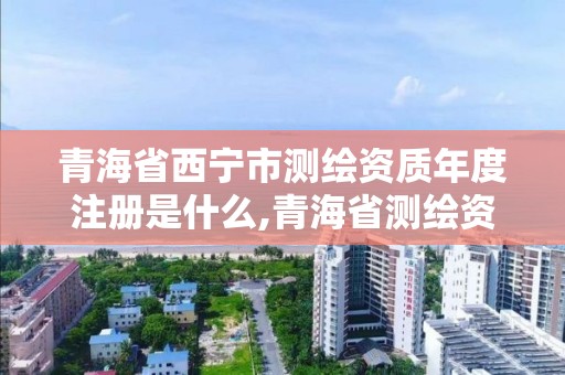 青海省西宁市测绘资质年度注册是什么,青海省测绘资质延期公告