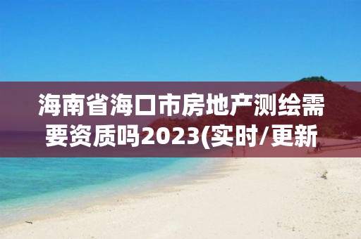 海南省海口市房地产测绘需要资质吗2023(实时/更新中)