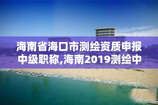 海南省海口市测绘资质申报中级职称,海南2019测绘中级职称评定条件。