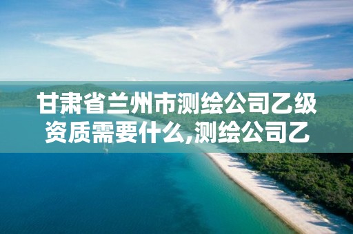 甘肃省兰州市测绘公司乙级资质需要什么,测绘公司乙级资质办理需要些条件。