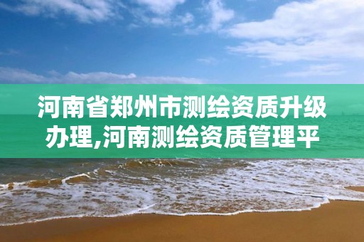 河南省郑州市测绘资质升级办理,河南测绘资质管理平台