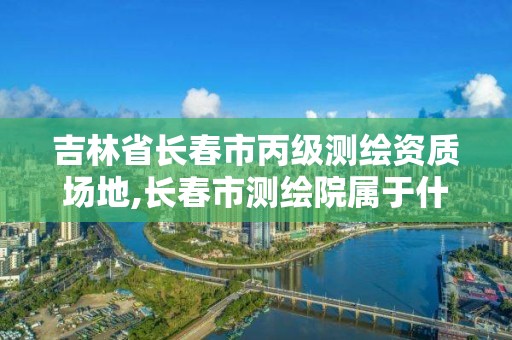 吉林省长春市丙级测绘资质场地,长春市测绘院属于什么单位