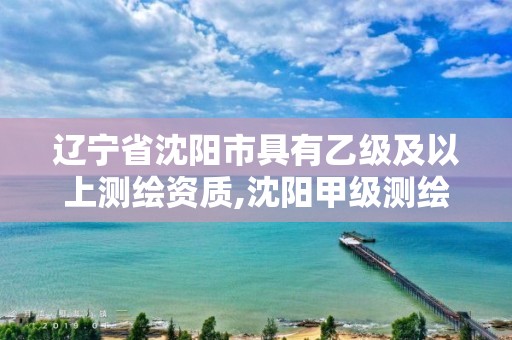 辽宁省沈阳市具有乙级及以上测绘资质,沈阳甲级测绘公司