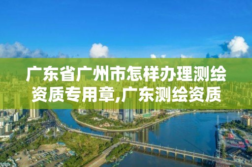 广东省广州市怎样办理测绘资质专用章,广东测绘资质标准。