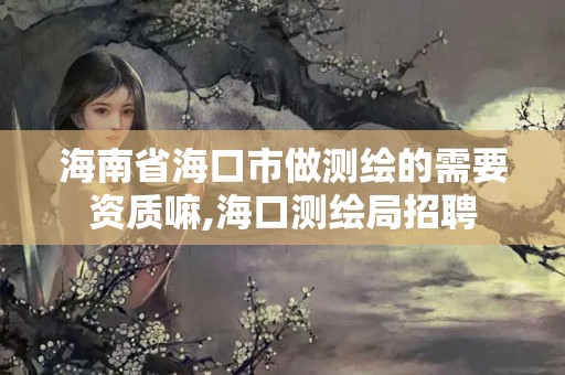 海南省海口市做测绘的需要资质嘛,海口测绘局招聘