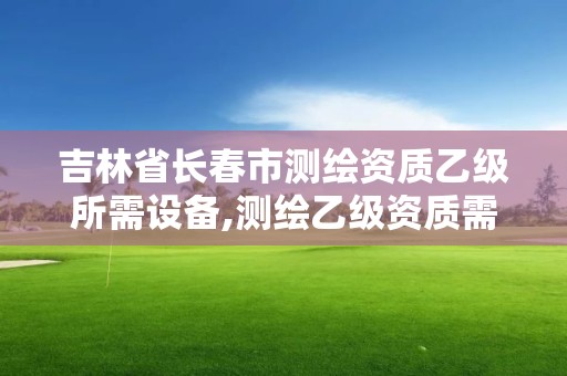 吉林省长春市测绘资质乙级所需设备,测绘乙级资质需要哪些人员