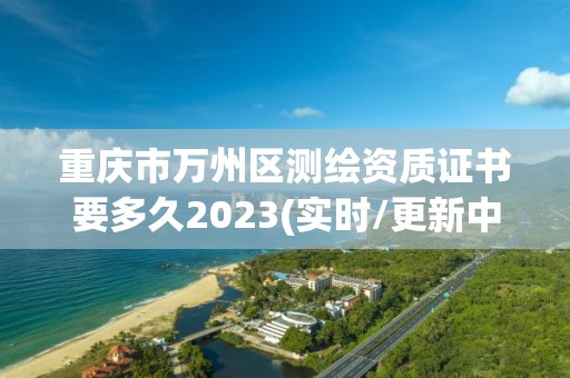 重庆市万州区测绘资质证书要多久2023(实时/更新中)