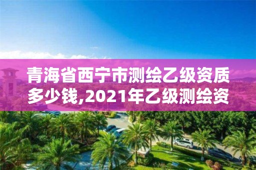 青海省西宁市测绘乙级资质多少钱,2021年乙级测绘资质申报材料