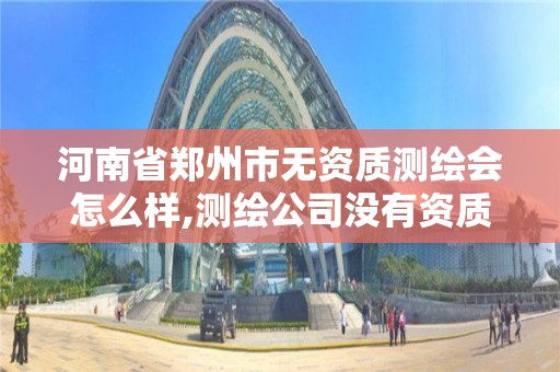 河南省郑州市无资质测绘会怎么样,测绘公司没有资质可以开展业务吗。