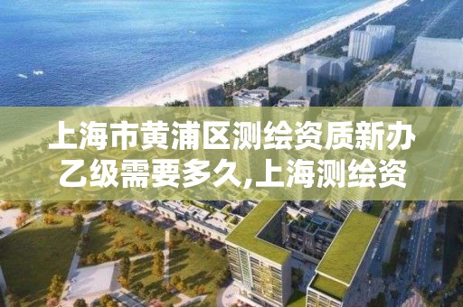 上海市黄浦区测绘资质新办乙级需要多久,上海测绘资质申请