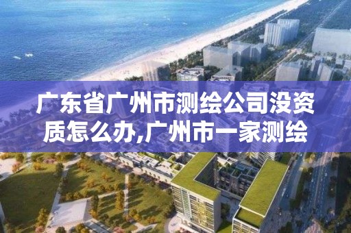 广东省广州市测绘公司没资质怎么办,广州市一家测绘资质单位。