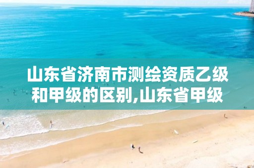 山东省济南市测绘资质乙级和甲级的区别,山东省甲级测绘单位多少家。