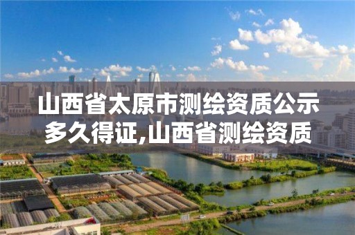 山西省太原市测绘资质公示多久得证,山西省测绘资质延期一年