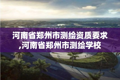 河南省郑州市测绘资质要求,河南省郑州市测绘学校