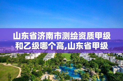 山东省济南市测绘资质甲级和乙级哪个高,山东省甲级测绘单位多少家。